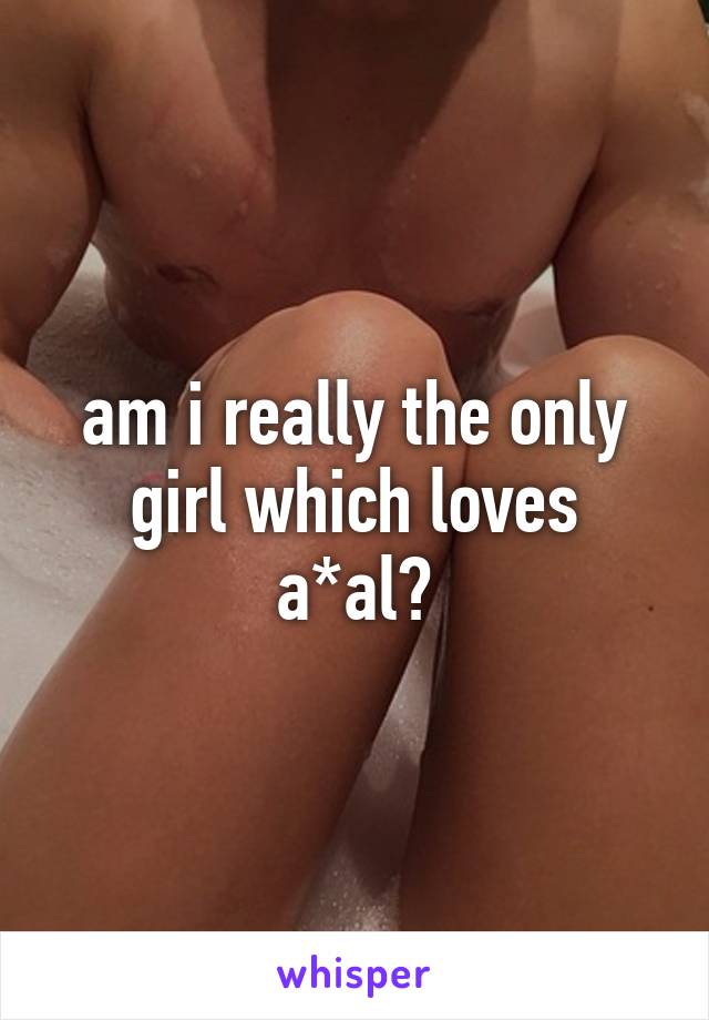 am i really the only girl which loves a*al?