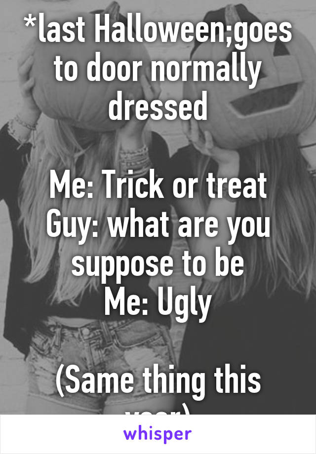 *last Halloween;goes to door normally dressed

Me: Trick or treat
Guy: what are you suppose to be
Me: Ugly

(Same thing this year)