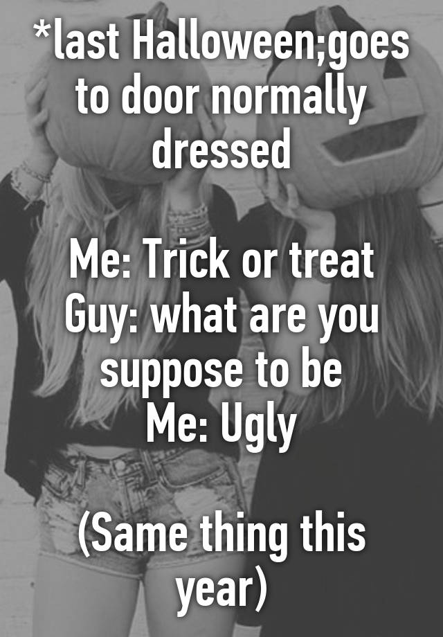 *last Halloween;goes to door normally dressed

Me: Trick or treat
Guy: what are you suppose to be
Me: Ugly

(Same thing this year)