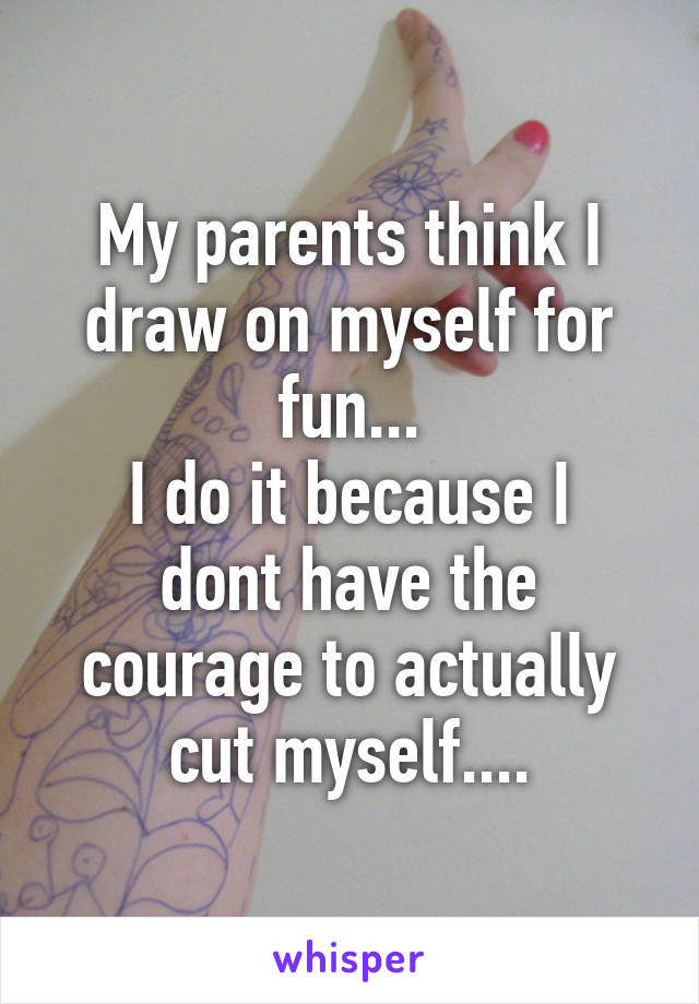 My parents think I draw on myself for fun...
I do it because I dont have the courage to actually cut myself....