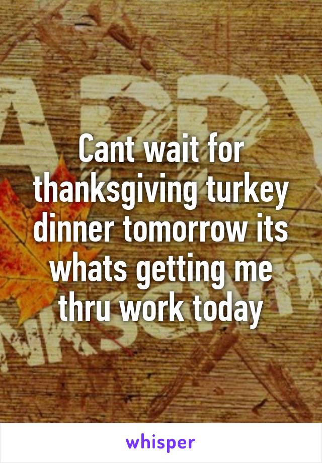 Cant wait for thanksgiving turkey dinner tomorrow its whats getting me thru work today