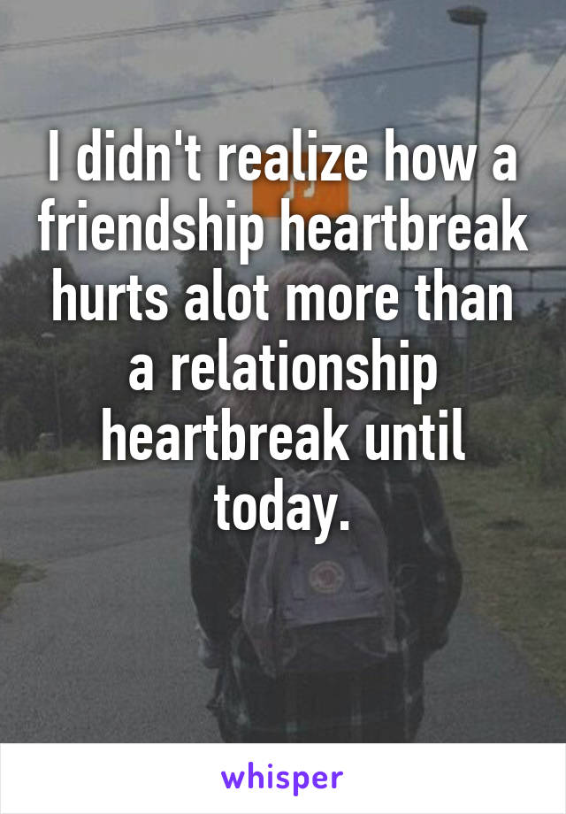 I didn't realize how a friendship heartbreak hurts alot more than a relationship heartbreak until today.

