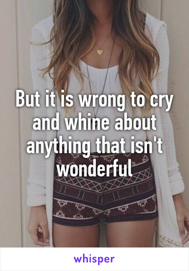 But it is wrong to cry and whine about anything that isn't wonderful