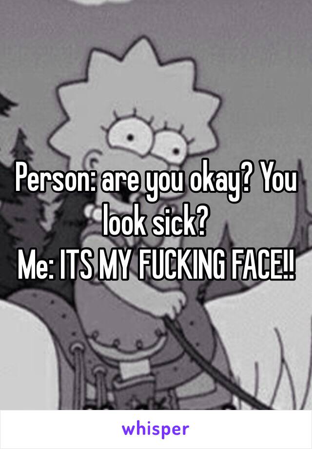 Person: are you okay? You look sick?
Me: ITS MY FUCKING FACE!!