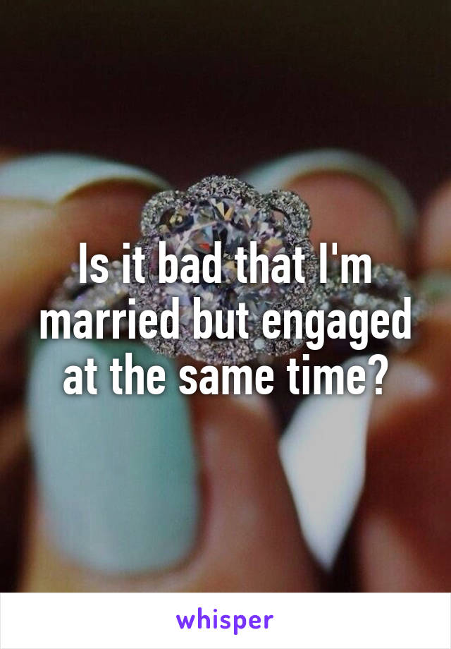 Is it bad that I'm married but engaged at the same time?