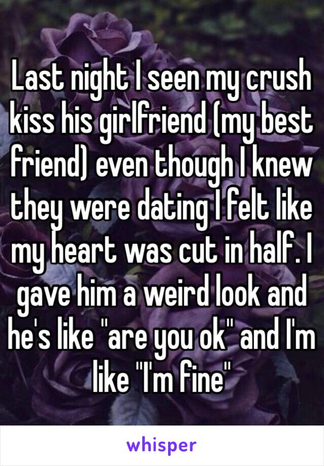 Last night I seen my crush kiss his girlfriend (my best friend) even though I knew they were dating I felt like my heart was cut in half. I gave him a weird look and he's like "are you ok" and I'm like "I'm fine"