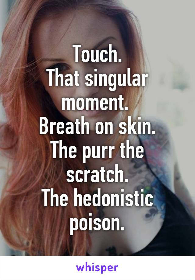 Touch.
That singular moment. 
Breath on skin.
The purr the scratch.
The hedonistic poison.