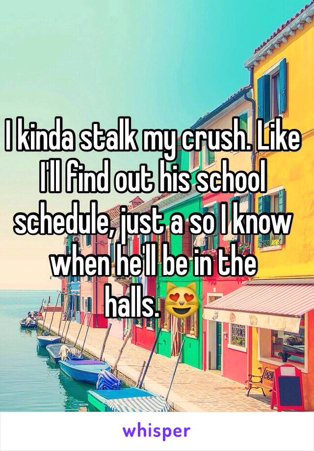 I kinda stalk my crush. Like I'll find out his school schedule, just a so I know when he'll be in the halls.😻