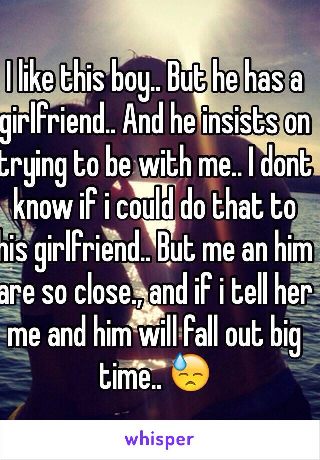 I like this boy.. But he has a girlfriend.. And he insists on trying to be with me.. I dont know if i could do that to his girlfriend.. But me an him are so close., and if i tell her me and him will fall out big time.. 😓