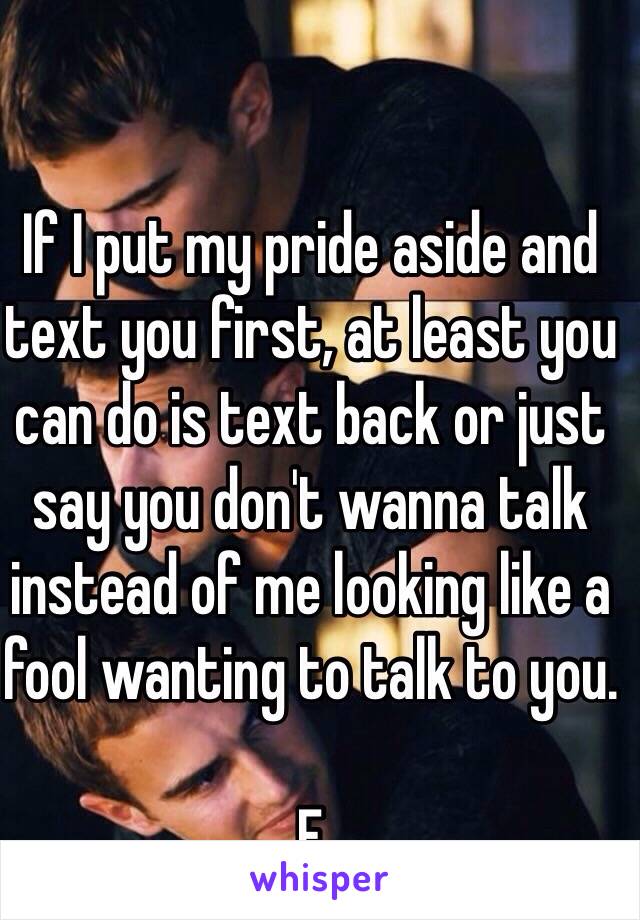 If I put my pride aside and text you first, at least you can do is text back or just say you don't wanna talk instead of me looking like a fool wanting to talk to you. 

F