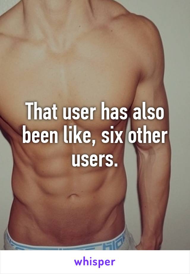 That user has also been like, six other users.