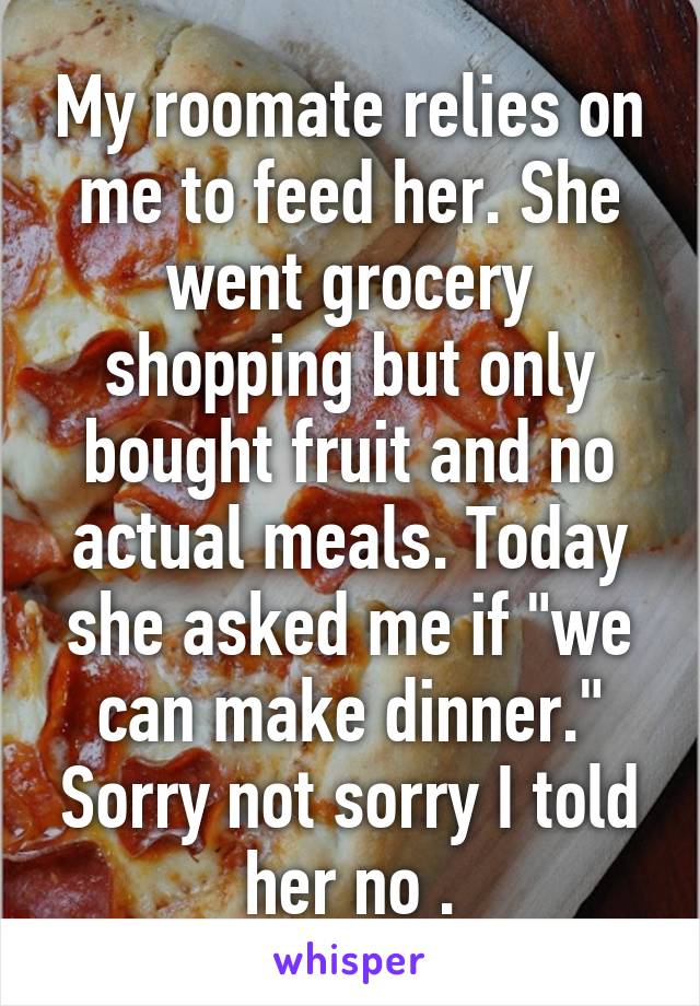 My roomate relies on me to feed her. She went grocery shopping but only bought fruit and no actual meals. Today she asked me if "we can make dinner." Sorry not sorry I told her no .