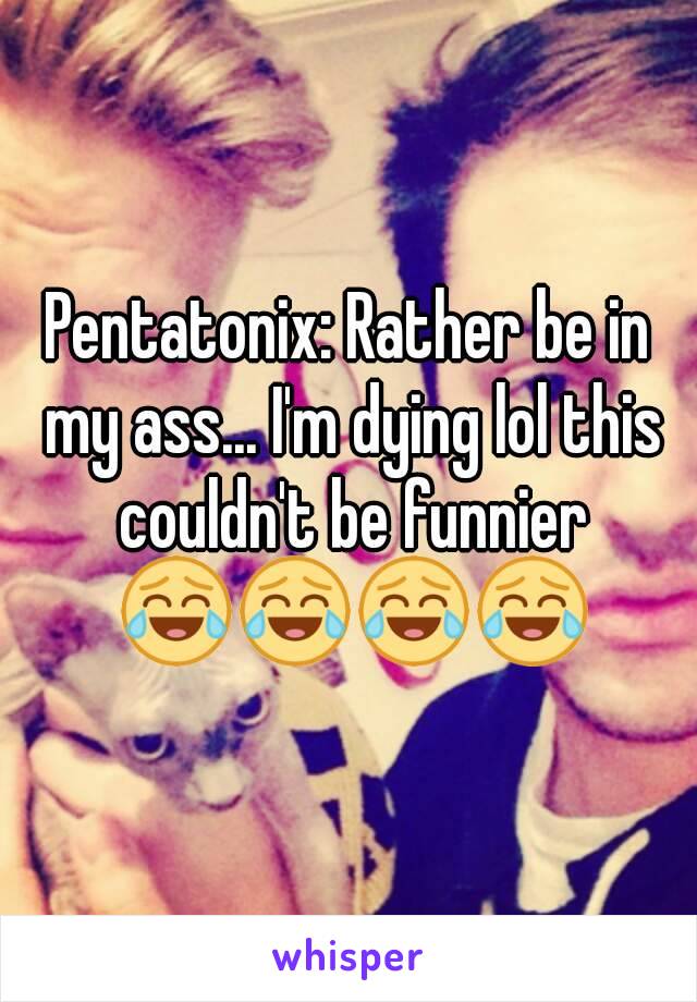 Pentatonix: Rather be in my ass... I'm dying lol this couldn't be funnier 😂😂😂😂