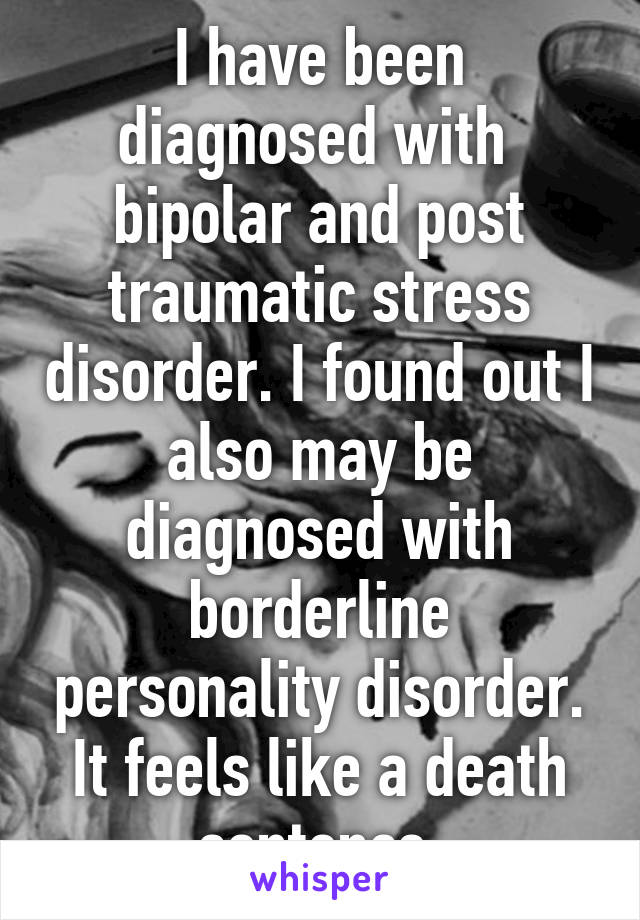 I have been diagnosed with  bipolar and post traumatic stress disorder. I found out I also may be diagnosed with borderline personality disorder. It feels like a death sentence.