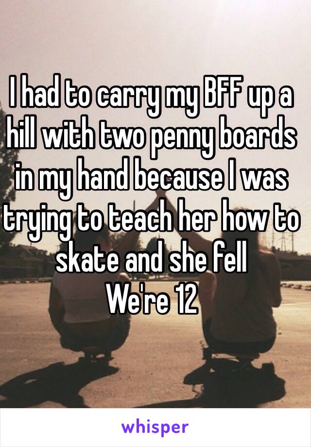 I had to carry my BFF up a hill with two penny boards in my hand because I was trying to teach her how to skate and she fell
We're 12
