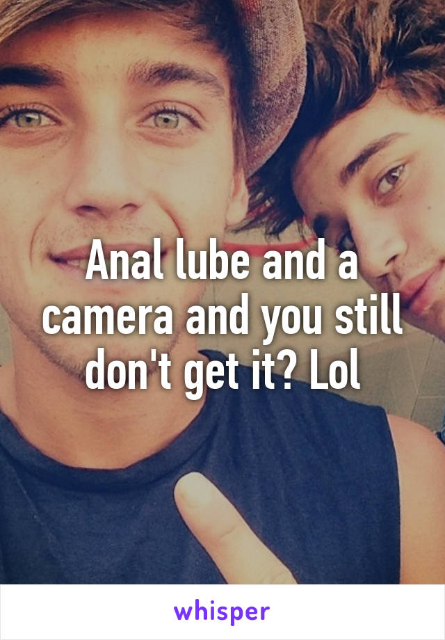 Anal lube and a camera and you still don't get it? Lol