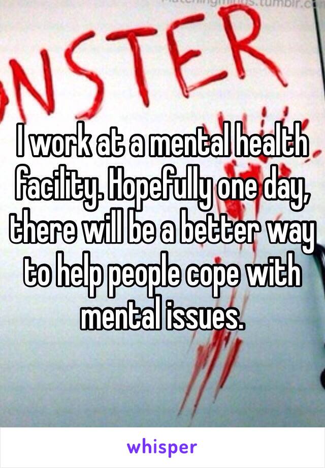 I work at a mental health facility. Hopefully one day, there will be a better way to help people cope with mental issues. 
