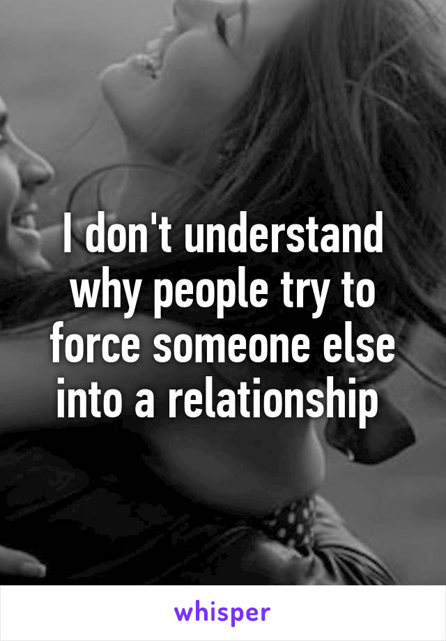 I don't understand why people try to force someone else into a relationship 