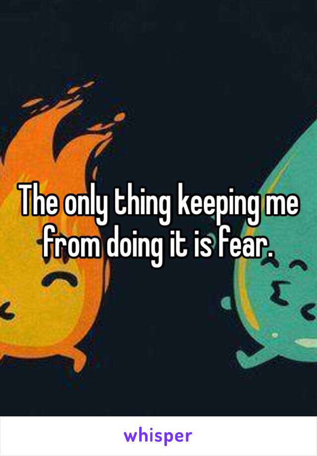 The only thing keeping me from doing it is fear. 