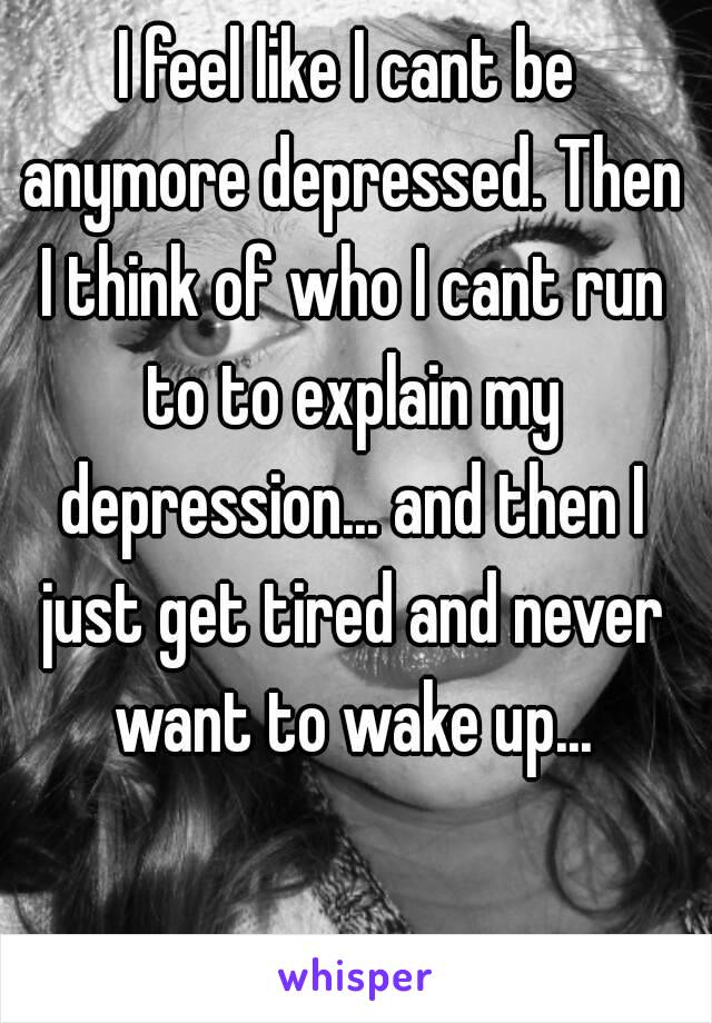 I feel like I cant be anymore depressed. Then I think of who I cant run to to explain my depression... and then I just get tired and never want to wake up...