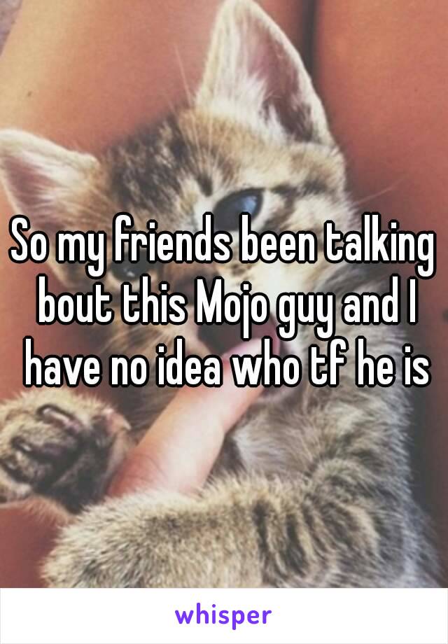 So my friends been talking bout this Mojo guy and I have no idea who tf he is