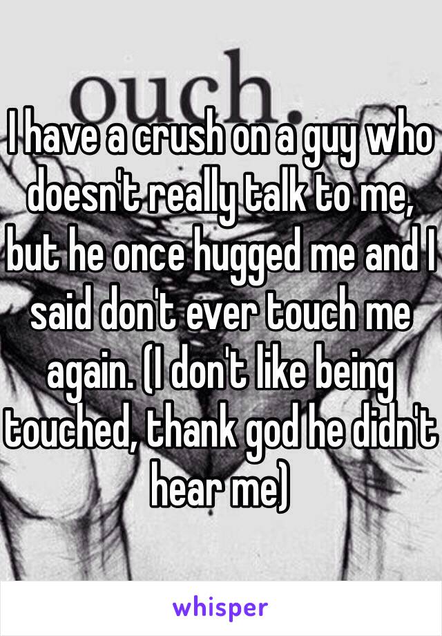 I have a crush on a guy who doesn't really talk to me, but he once hugged me and I said don't ever touch me again. (I don't like being touched, thank god he didn't hear me)