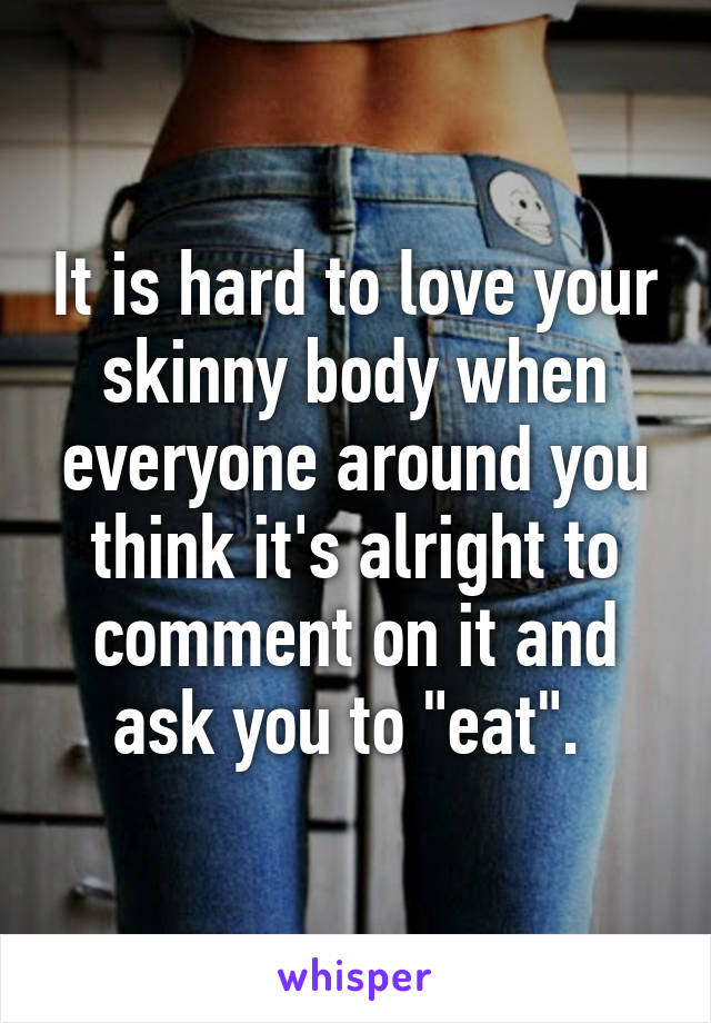 It is hard to love your skinny body when everyone around you think it's alright to comment on it and ask you to "eat". 