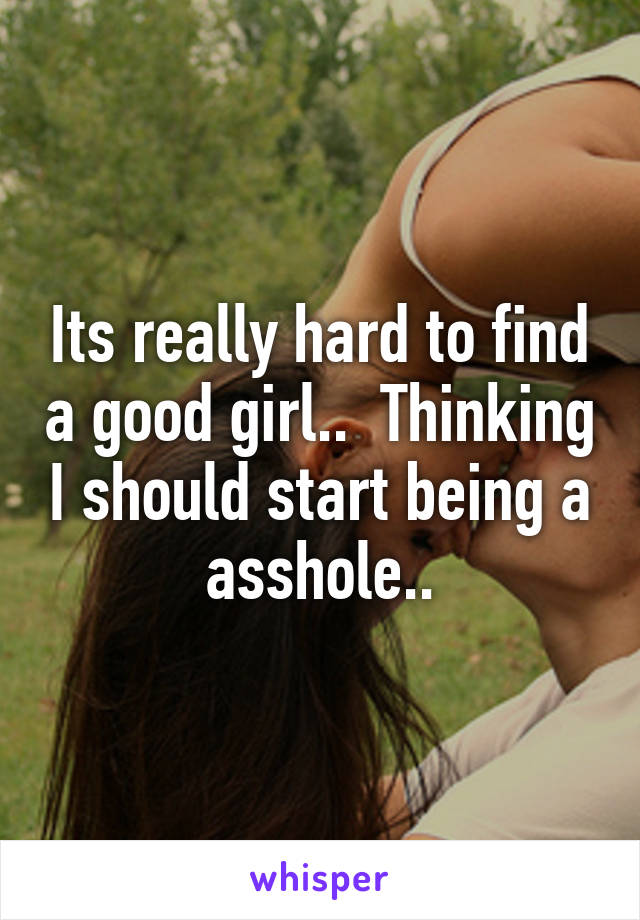 Its really hard to find a good girl..  Thinking I should start being a asshole..