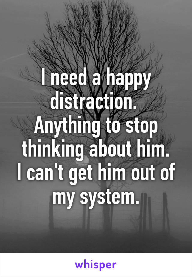 I need a happy distraction. 
Anything to stop thinking about him.
I can't get him out of my system.