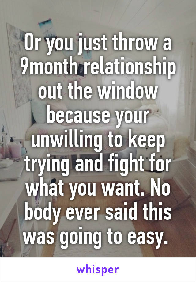 Or you just throw a 9month relationship out the window because your unwilling to keep trying and fight for what you want. No body ever said this was going to easy. 