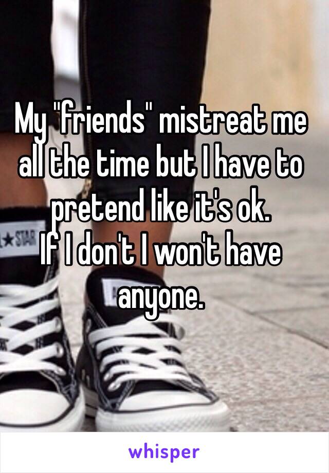 My "friends" mistreat me all the time but I have to pretend like it's ok. 
If I don't I won't have anyone.