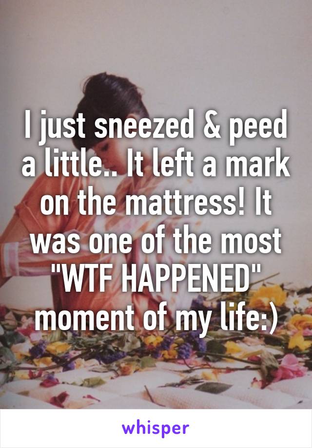 I just sneezed & peed a little.. It left a mark on the mattress! It was one of the most "WTF HAPPENED" moment of my life:)