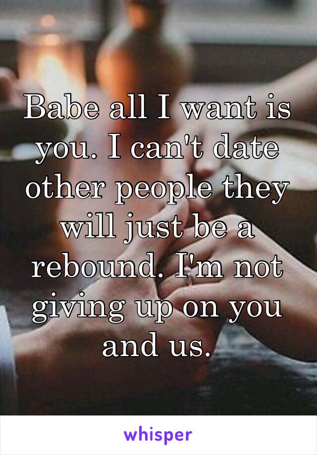 Babe all I want is you. I can't date other people they will just be a rebound. I'm not giving up on you and us.