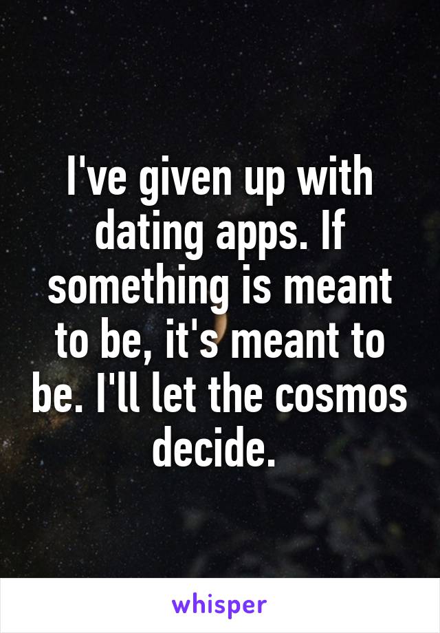 I've given up with dating apps. If something is meant to be, it's meant to be. I'll let the cosmos decide. 