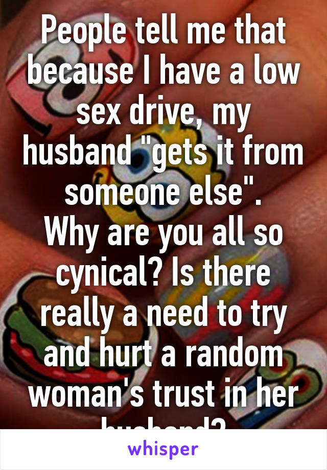 People tell me that because I have a low sex drive, my husband "gets it from someone else".
Why are you all so cynical? Is there really a need to try and hurt a random woman's trust in her husband?