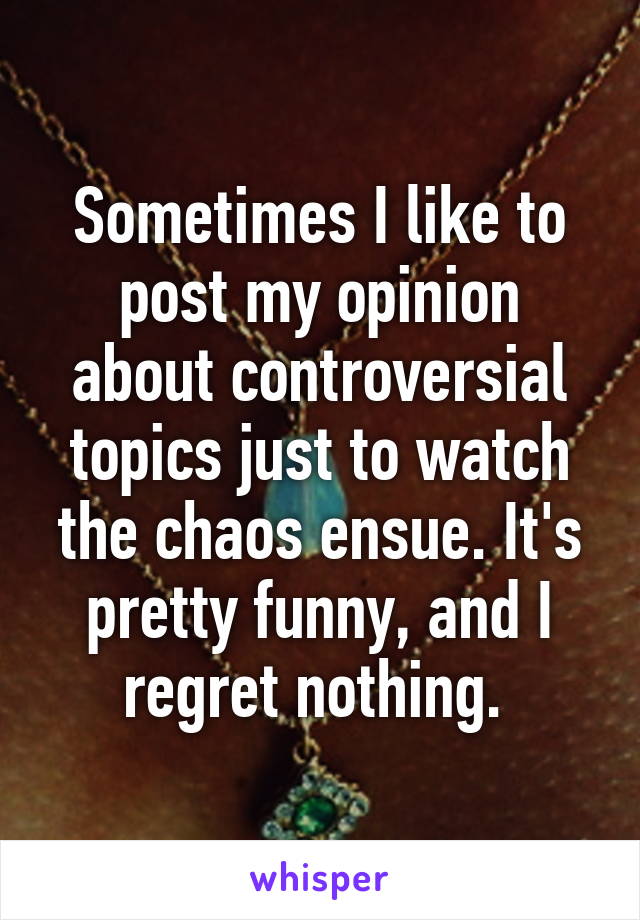 Sometimes I like to post my opinion about controversial topics just to watch the chaos ensue. It's pretty funny, and I regret nothing. 