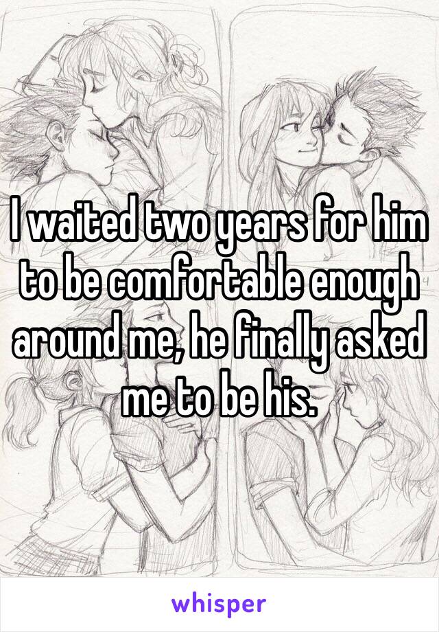 I waited two years for him to be comfortable enough around me, he finally asked me to be his.