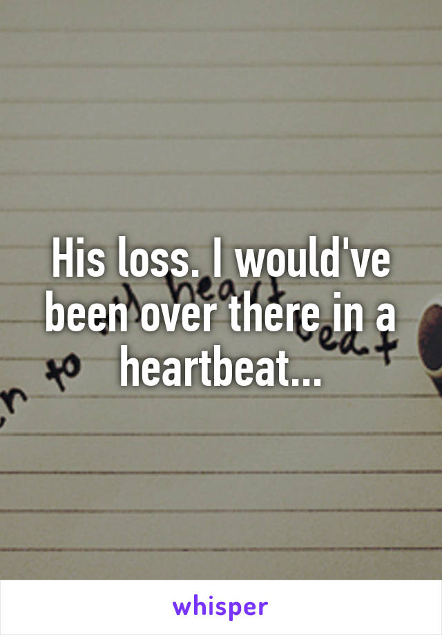 His loss. I would've been over there in a heartbeat...