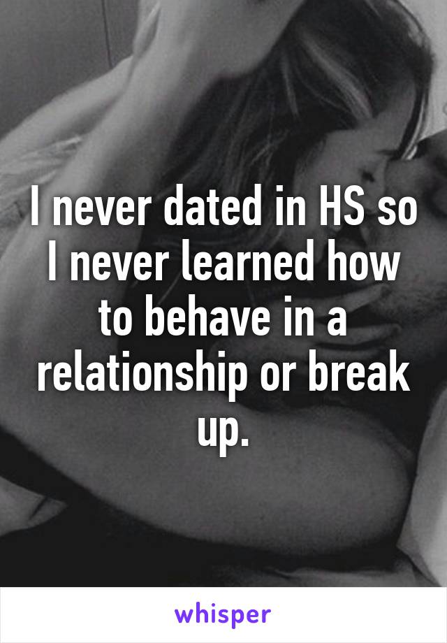 I never dated in HS so I never learned how to behave in a relationship or break up.