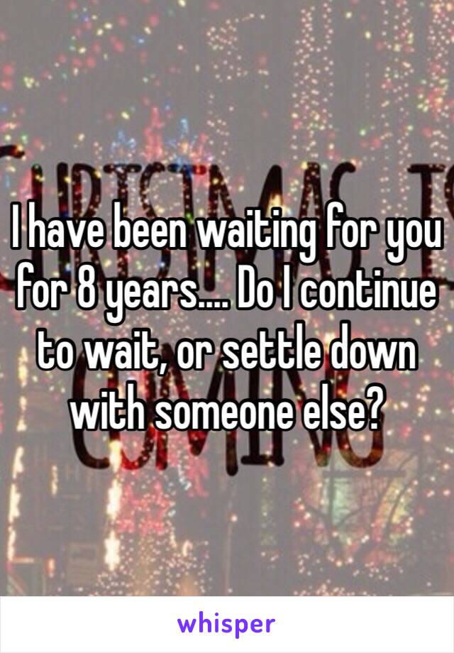 I have been waiting for you for 8 years.... Do I continue to wait, or settle down with someone else? 