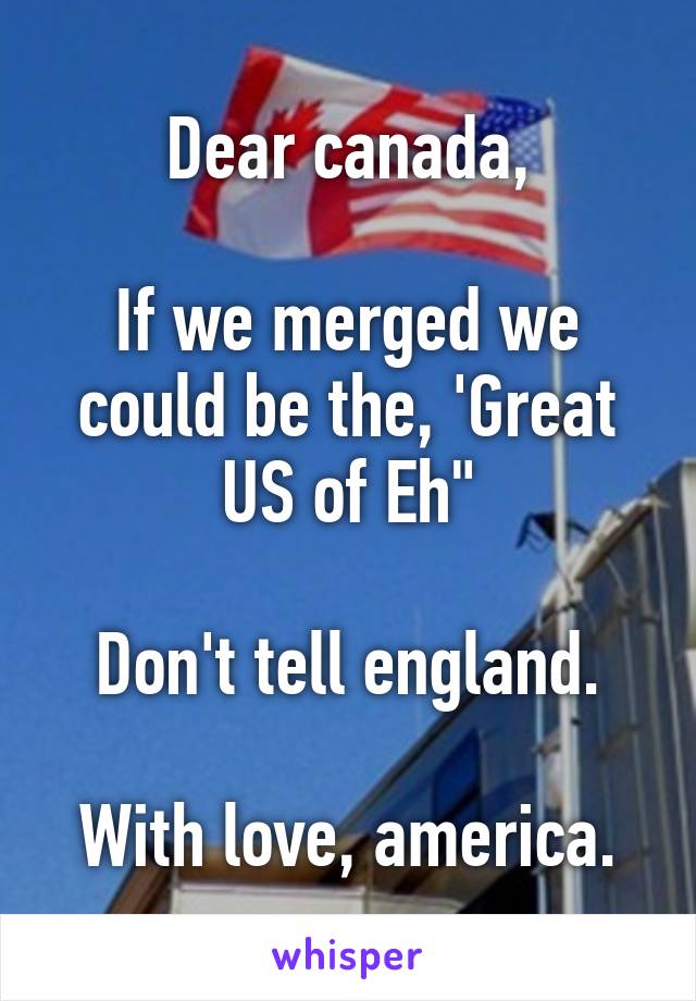 Dear canada,

If we merged we could be the, 'Great US of Eh"

Don't tell england.

With love, america.