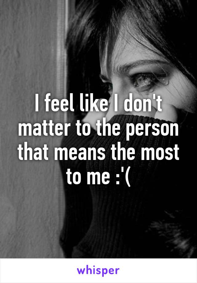 I feel like I don't matter to the person that means the most to me :'(