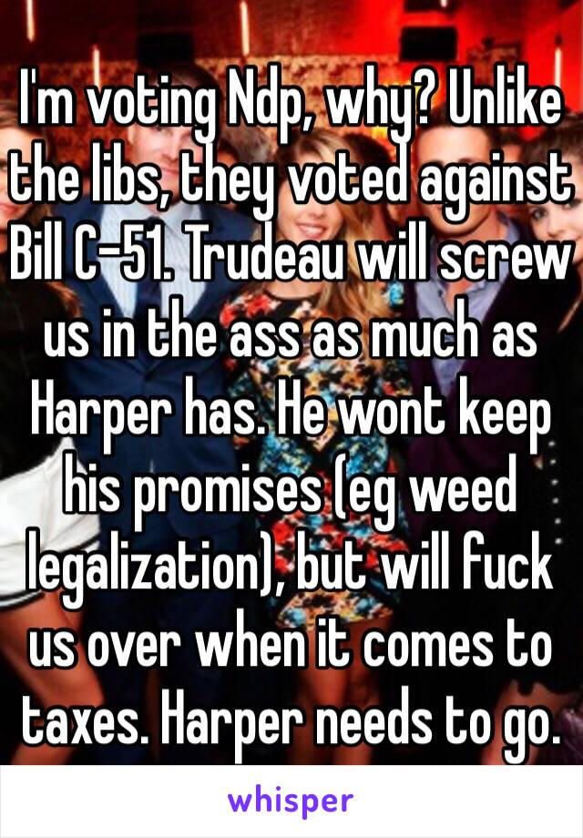 I'm voting Ndp, why? Unlike the libs, they voted against Bill C-51. Trudeau will screw us in the ass as much as Harper has. He wont keep his promises (eg weed legalization), but will fuck us over when it comes to taxes. Harper needs to go.