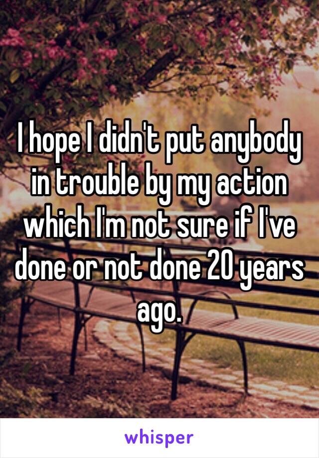 I hope I didn't put anybody in trouble by my action which I'm not sure if I've done or not done 20 years ago.