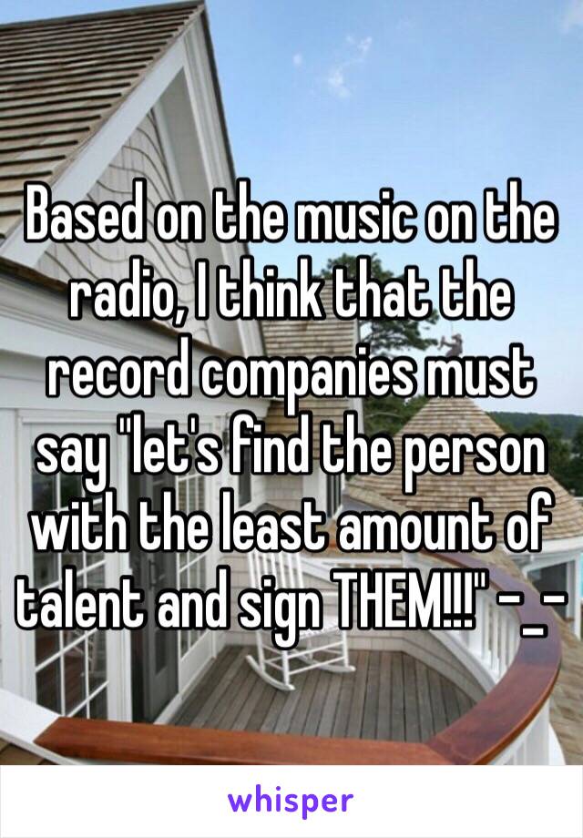 Based on the music on the radio, I think that the record companies must say "let's find the person with the least amount of talent and sign THEM!!!" -_-