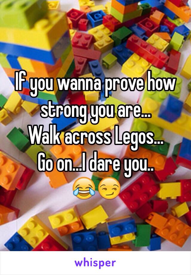 If you wanna prove how strong you are...
Walk across Legos...
Go on...I dare you..
😂😏