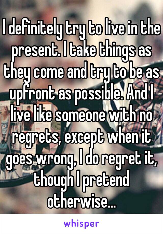 I definitely try to live in the present. I take things as they come and try to be as upfront as possible. And I live like someone with no regrets, except when it goes wrong, I do regret it, though I pretend otherwise...