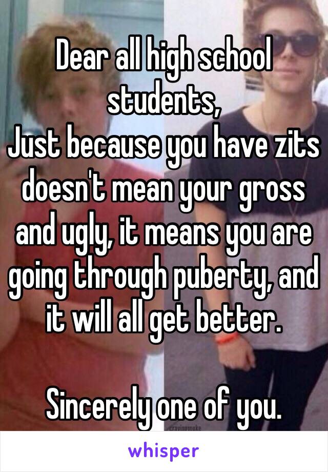 Dear all high school students, 
Just because you have zits doesn't mean your gross and ugly, it means you are going through puberty, and it will all get better.

Sincerely one of you.