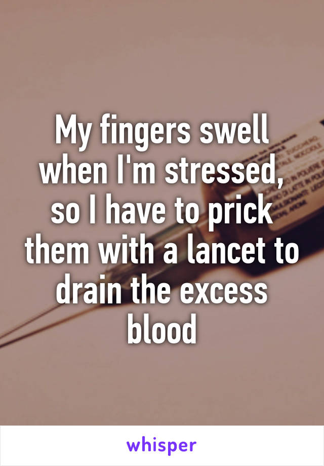 My fingers swell when I'm stressed, so I have to prick them with a lancet to drain the excess blood