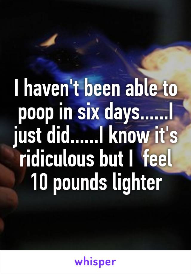 I haven't been able to poop in six days......I just did......I know it's ridiculous but I  feel 10 pounds lighter